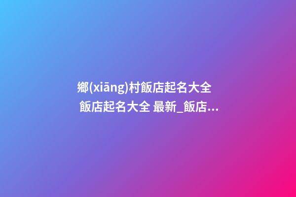鄉(xiāng)村飯店起名大全 飯店起名大全 最新_飯店起名大全-第1張-店鋪起名-玄機派